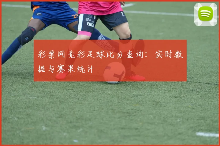 彩票网竞彩足球比分查询：实时数据与赛果统计