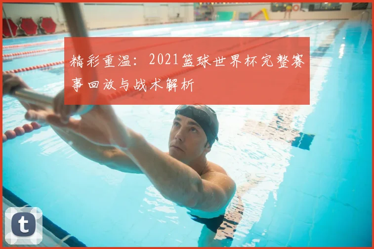 精彩重温：2021篮球世界杯完整赛事回放与战术解析