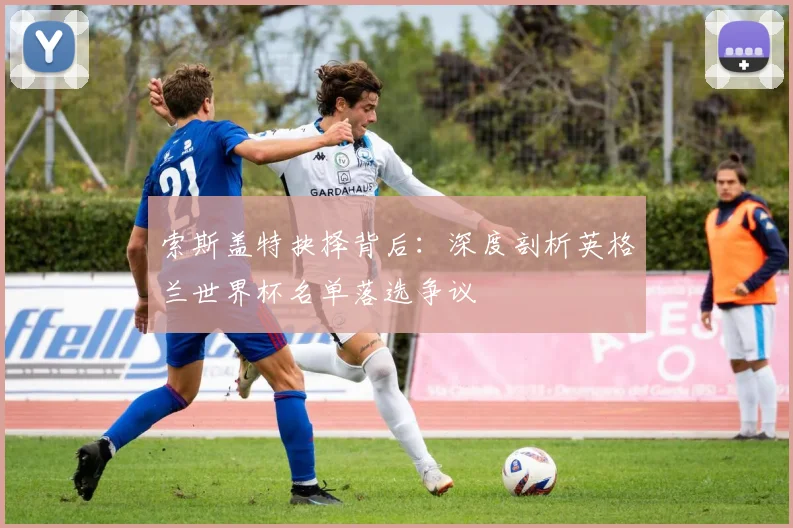 索斯盖特抉择背后：深度剖析英格兰世界杯名单落选争议