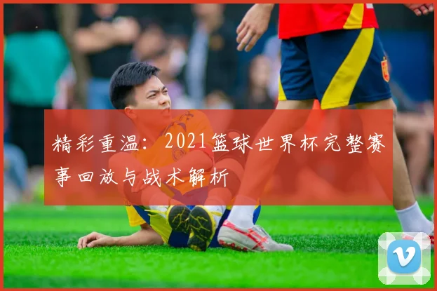 精彩重温：2021篮球世界杯完整赛事回放与战术解析