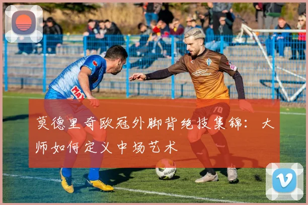 莫德里奇欧冠外脚背绝技集锦:大师如何定义中场艺术