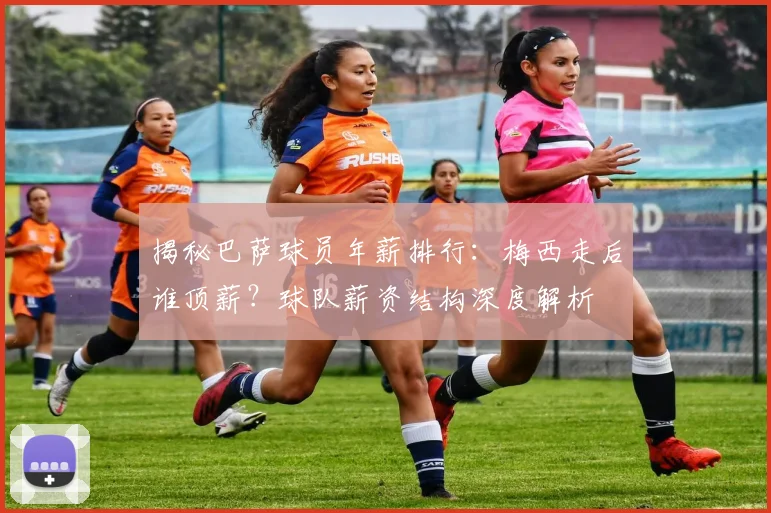 揭秘巴萨球员年薪排行：梅西走后谁顶薪？球队薪资结构深度解析