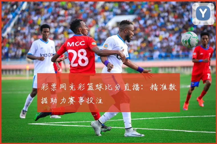 彩票网竞彩篮球比分直播：精准数据助力赛事投注