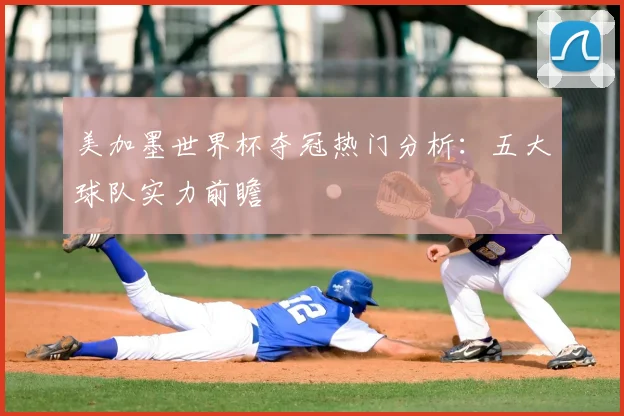 美加墨世界杯夺冠热门分析：五大球队实力前瞻