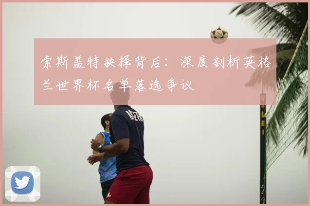 索斯盖特抉择背后：深度剖析英格兰世界杯名单落选争议