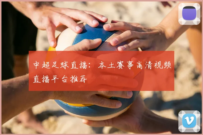 中超足球直播:本土赛事高清视频直播平台推荐
