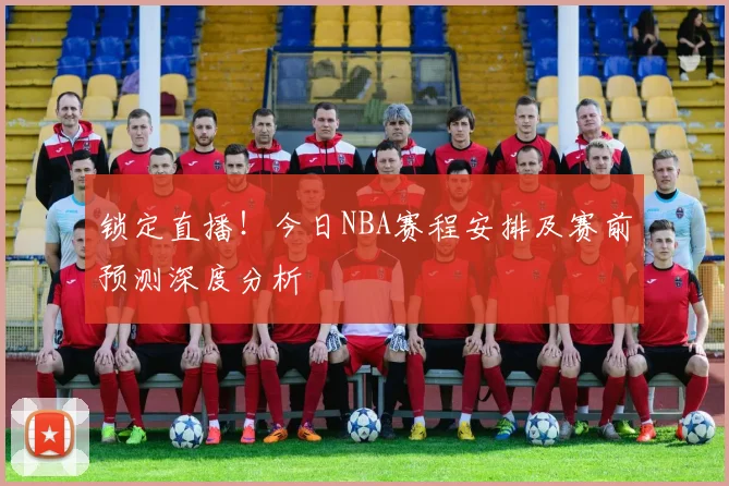 锁定直播！今日NBA赛程安排及赛前预测深度分析