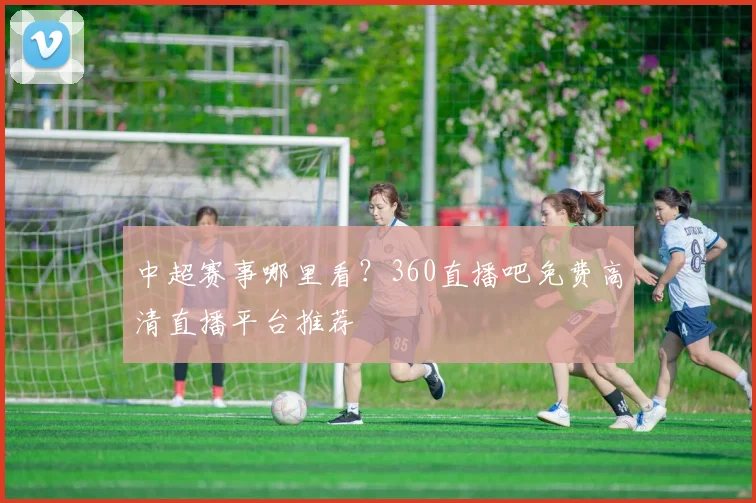 中超赛事哪里看?360直播吧免费高清直播平台推荐