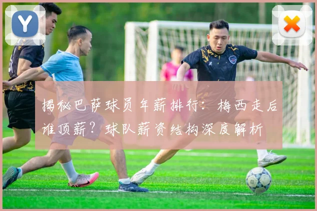 揭秘巴萨球员年薪排行：梅西走后谁顶薪？球队薪资结构深度解析