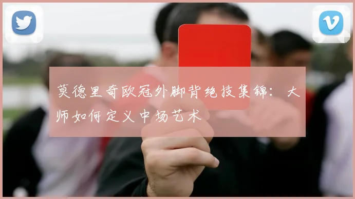 莫德里奇欧冠外脚背绝技集锦：大师如何定义中场艺术