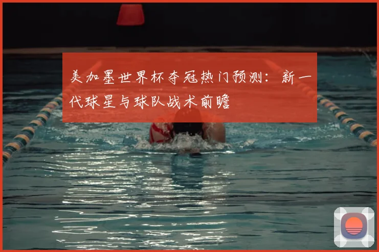 美加墨世界杯夺冠热门预测：新一代球星与球队战术前瞻